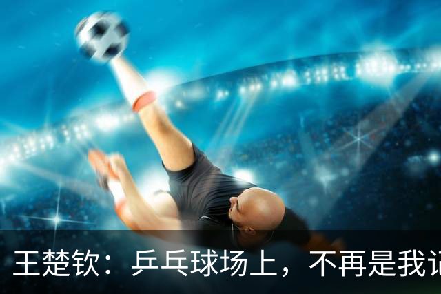 王楚钦：乒乓球场上，不再是我记忆中的“桃花源